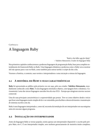 Capítulo 2
A linguagem Ruby
“Rails is the killer app for Ruby.”
– Yukihiro Matsumoto, Criador da linguagem Ruby
Nos primeiros capítulos conheceremos a poderosa linguagem de programação Ruby, base para completo en-
tendimento do framework Ruby on Rails. Uma linguagem dinâmica e poderosa como o Ruby vai se mostrar
útil não apenas para o uso no Rails, como também para outras tarefas e scripts do dia a dia.
Veremos a história, o contexto, suas versões e interpretadores e uma iniciação a sintaxe da linguagem.
2.1 A história do Ruby e suas características
Ruby foi apresentada ao público pela primeira vez em 1995, pelo seu criador: Yukihiro Matsumoto, mun-
dialmente conhecido como Matz. É uma linguagem orientada a objetos, com tipagem forte e dinâmica. Cu-
riosamente é uma das únicas linguagens nascidas fora do eixo EUA - Europa que atingiram enorme sucesso
comercial.
Uma de suas principais características é a expressividade que possui. Teve-se como objetivo desde o início
que fosse uma linguagem muito simples de ler e ser entendida, para facilitar o desenvolvimento e manutenção
de sistemas escritos com ela.
Ruby é uma linguagem interpretada e, como tal, necessita da instalação de um interpretador em sua máquina
antes de executar algum programa.
2.2 Instalação do interpretador
Antes da linguagem Ruby se tornar popular, existia apenas um interpretador disponível: o escrito pelo pró-
prio Matz, em C. É um interpretador simples, sem nenhum gerenciamento de memória muito complexo,
 