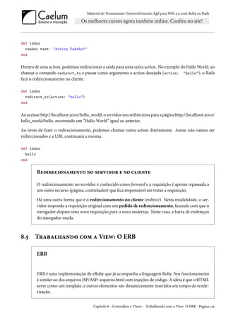 Material do Treinamento Desenvolvimento Ágil para Web 2.0 com Ruby on Rails
def index
render text: "Action Padrão!"
end
Dentro de uma action, podemos redirecionar a saída para uma outra action. No exemplo do Hello World, ao
chamar o comando redirect_to e passar como argumento a action desejada (action: "hello"), o Rails
fará o redirecionamento no cliente.
def index
redirect_to(action: "hello")
end
Ao acessar http://localhost:3000/hello_world, o servidor nos redireciona para a página http://localhost:3000/
hello_world/hello, mostrando um “Hello World” igual ao anterior.
Ao invés de fazer o redirecionamento, podemos chamar outra action diretamente. Assim não vamos ser
redirecionados e a URL continuará a mesma.
def index
hello
end
Redirecionamento no servidor e no cliente
O redirecionamento no servidor é conhecido como forward e a requisição é apenas repassada a
um outro recurso (página, controlador) que fica responsável em tratar a requisição.
Há uma outra forma que é o redirecionamento no cliente (redirect). Nesta modalidade, o ser-
vidor responde a requisição original com um pedido de redirecionamento, fazendo com que o
navegador dispare uma nova requisição para o novo endereço. Neste caso, a barra de endereços
do navegador muda.
8.5 Trabalhando com a View: O ERB
ERB
ERB é uma implementação de eRuby que já acompanha a linguagem Ruby. Seu funcionamento
é similar ao dos arquivos JSP/ASP: arquivos html com injeções de código. A ideia é que o HTML
serve como um template, e outros elementos são dinamicamente inseridos em tempo de rende-
rização.
Capítulo 8 - Controllers e Views - Trabalhando com a View: O ERB - Página 122
 