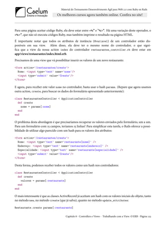 Material do Treinamento Desenvolvimento Ágil para Web 2.0 com Ruby on Rails
Para uma página aceitar código Ruby, ela deve estar entre «%” e "%>”. Há uma variação deste operador, o
«%=”, que não só executa códigos Ruby, mas também imprime o resultado na página HTML.
É importante notar que todos os atributos de instância (@variavel) de um controlador estão dis-
poníveis em sua view. Além disso, ela deve ter o mesmo nome do controlador, o que signi-
fica que a view da nossa action index do controlador restaurantes_controller.rb deve estar em
app/views/restaurantes/index.html.erb.
Precisamos de uma view que vá possibilitar inserir os valores de um novo restaurante:
<form action='/restaurantes/create'>
Nome: <input type='text' name='nome'/>
<input type='submit' value='Create'/>
</form>
E agora, para receber este valor nome no controlador, basta usar o hash params. (Repare que agora usamos
outra action, create, para buscar os dados do formulário apresentado anteriormente):
class RestaurantesController < ApplicationController
def create
nome = params[:nome]
end
end
O problema desta abordagem é que precisaríamos recuperar os valores enviados pelo formulário, um a um.
Para um formulário com 15 campos, teríamos 15 linhas! Para simplificar esta tarefa, o Rails oferece a possi-
bilidade de utilizar algo parecido com um hash para os valores dos atributos:
<form action='/restaurantes/create'>
Nome: <input type='text' name='restaurante[nome]' />
Endereço: <input type='text' name='restaurante[endereco]' />
Especialidade: <input type='text' name='restaurante[especialidade]' />
<input type='submit' value='Create'/>
</form>
Desta forma, podemos receber todos os valores como um hash nos controladores:
class RestaurantesController < ApplicationController
def create
valores = params[:restaurante]
end
end
O mais interessante é que as classes ActiveRecord já aceitam um hash com os valores iniciais do objeto, tanto
no método new, no método create (que já salva), quanto no método update_attributes:
Restaurante.create params[:restaurante]
Capítulo 8 - Controllers e Views - Trabalhando com a View: O ERB - Página 123
 