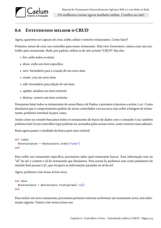 Material do Treinamento Desenvolvimento Ágil para Web 2.0 com Ruby on Rails
8.6 Entendendo melhor o CRUD
Agora, queremos ser capazes de criar, exibir, editar e remover restaurantes. Como fazer?
Primeiro, temos de criar um controller para nosso restaurante. Pela view Generators, vamos criar um con-
troller para restaurante. Rails, por padrão, utiliza-se de sete actions “CRUD”. São eles:
• list: exibe todos os items
• show: exibe um item específico
• new: formulário para a criação de um novo item
• create: cria um novo item
• edit: formulário para edição de um item
• update: atualiza um item existente
• destroy: remove um item existente
Desejamos listar todos os restaurantes do nosso Banco de Dados, e portanto criaremos a action list. Como
desejamos que o comportamento padrão do nosso controlador restaurante seja exibir a listagem de restau-
rantes, podemos renomeá-la para index.
Assim como no console buscamos todos os restaurantes do banco de dados com o comando find, também
podemos fazê-lo em controllers (que poderão ser acessados pelas nossas views, como veremos mais adiante).
Basta agora passar o resultado da busca para uma variável:
def index
@restaurantes = Restaurante.order("nome")
end
Para exibir um restaurante específico, precisamos saber qual restaurante buscar. Essa informação vem no
“id” da url, e contem o id do restaurante que desejamos. Para acessá-la, podemos usar como parâmetro do
método find params[id], que recupera as informações passadas no id da url.
Agora, podemos criar nossa action show:
def show
@restaurante = Restaurante.find(params[:id])
end
Para incluir um novo restaurante, precisamos primeiro retornar ao browser um restaurante novo, sem infor-
mação alguma. Vamos criar nossa action new
Capítulo 8 - Controllers e Views - Entendendo melhor o CRUD - Página 124
 