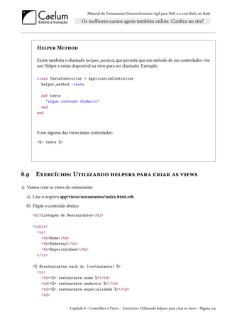 Material do Treinamento Desenvolvimento Ágil para Web 2.0 com Ruby on Rails
Helper Method
Existe também o chamado helper_method, que permite que um método de seu controlador vire
um Helper e esteja disponível na view para ser chamado. Exemplo:
class TesteController < ApplicationController
helper_method :teste
def teste
"algum conteudo dinâmico"
end
end
E em alguma das views deste controlador:
<%= teste %>
8.9 Exercícios: Utilizando helpers para criar as views
1) Vamos criar as views do restaurante:
a) Crie o arquivo app/views/restaurantes/index.html.erb.
b) Digite o conteúdo abaixo:
<h1>Listagem de Restaurantes</h1>
<table>
<tr>
<th>Nome</th>
<th>Endereço</th>
<th>Especialidade</th>
</tr>
<% @restaurantes.each do |restaurante| %>
<tr>
<td><%= restaurante.nome %></td>
<td><%= restaurante.endereco %></td>
<td><%= restaurante.especialidade %></td>
<td>
Capítulo 8 - Controllers e Views - Exercícios: Utilizando helpers para criar as views - Página 129
 