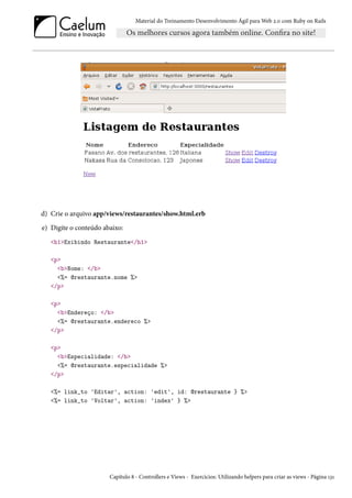 Material do Treinamento Desenvolvimento Ágil para Web 2.0 com Ruby on Rails
d) Crie o arquivo app/views/restaurantes/show.html.erb
e) Digite o conteúdo abaixo:
<h1>Exibindo Restaurante</h1>
<p>
<b>Nome: </b>
<%= @restaurante.nome %>
</p>
<p>
<b>Endereço: </b>
<%= @restaurante.endereco %>
</p>
<p>
<b>Especialidade: </b>
<%= @restaurante.especialidade %>
</p>
<%= link_to 'Editar', action: 'edit', id: @restaurante } %>
<%= link_to 'Voltar', action: 'index' } %>
Capítulo 8 - Controllers e Views - Exercícios: Utilizando helpers para criar as views - Página 131
 