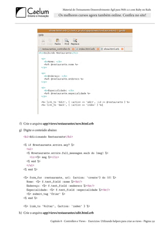 Material do Treinamento Desenvolvimento Ágil para Web 2.0 com Ruby on Rails
f) Crie o arquivo app/views/restaurantes/new.html.erb
g) Digite o conteúdo abaixo:
<h1>Adicionando Restaurante</h1>
<% if @restaurante.errors.any? %>
<ul>
<% @restaurante.errors.full_messages.each do |msg| %>
<li><%= msg %></li>
<% end %>
</ul>
<% end %>
<%= form_for :restaurante, url: {action: 'create'} do |f| %>
Nome: <%= f.text_field :nome %><br/>
Endereço: <%= f.text_field :endereco %><br/>
Especialidade: <%= f.text_field :especialidade %><br/>
<%= submit_tag 'Criar' %>
<% end %>
<%= link_to 'Voltar', {action: 'index' } %>
h) Crie o arquivo app/views/restaurantes/edit.html.erb
Capítulo 8 - Controllers e Views - Exercícios: Utilizando helpers para criar as views - Página 132
 