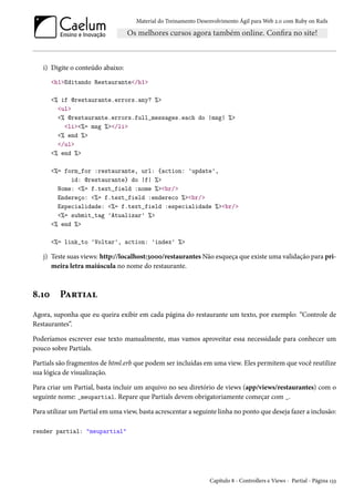 Material do Treinamento Desenvolvimento Ágil para Web 2.0 com Ruby on Rails
i) Digite o conteúdo abaixo:
<h1>Editando Restaurante</h1>
<% if @restaurante.errors.any? %>
<ul>
<% @restaurante.errors.full_messages.each do |msg| %>
<li><%= msg %></li>
<% end %>
</ul>
<% end %>
<%= form_for :restaurante, url: {action: 'update',
id: @restaurante} do |f| %>
Nome: <%= f.text_field :nome %><br/>
Endereço: <%= f.text_field :endereco %><br/>
Especialidade: <%= f.text_field :especialidade %><br/>
<%= submit_tag 'Atualizar' %>
<% end %>
<%= link_to 'Voltar', action: 'index' %>
j) Teste suas views: http://localhost:3000/restaurantes Não esqueça que existe uma validação para pri-
meira letra maiúscula no nome do restaurante.
8.10 Partial
Agora, suponha que eu queira exibir em cada página do restaurante um texto, por exemplo: “Controle de
Restaurantes”.
Poderíamos escrever esse texto manualmente, mas vamos aproveitar essa necessidade para conhecer um
pouco sobre Partials.
Partials são fragmentos de html.erb que podem ser incluídas em uma view. Eles permitem que você reutilize
sua lógica de visualização.
Para criar um Partial, basta incluir um arquivo no seu diretório de views (app/views/restaurantes) com o
seguinte nome: _meupartial. Repare que Partials devem obrigatoriamente começar com _.
Para utilizar um Partial em uma view, basta acrescentar a seguinte linha no ponto que deseja fazer a inclusão:
render partial: "meupartial"
Capítulo 8 - Controllers e Views - Partial - Página 133
 