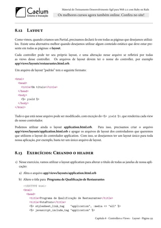 Material do Treinamento Desenvolvimento Ágil para Web 2.0 com Ruby on Rails
8.12 Layout
Como vimos, quando criamos um Partial, precisamos declará-lo em todas as páginas que desejamos utilizá-
los. Existe uma alternativa melhor quando desejamos utilizar algum conteúdo estático que deve estar pre-
sente em todas as páginas: o layout.
Cada controller pode ter seu próprio layout, e uma alteração nesse arquivo se refletirá por todas
as views desse controller. Os arquivos de layout devem ter o nome do controller, por exemplo
app/views/layouts/restaurantes.html.erb.
Um arquivo de layout “padrão” tem o seguinte formato:
<html>
<head>
<title>Um título</title>
</head>
<body>
<%= yield %>
</body>
</html>
Tudo o que está nesse arquivo pode ser modificado, com exceção do <%= yield %>, que renderiza cada view
do nosso controlador.
Podemos utilizar ainda o layout application.html.erb. Para isso, precisamos criar o arquivo
app/views/layouts/application.html.erb e apagar os arquivos de layout dos controladores que queremos
que utilizem o layout do controlador application. Com isso, se desejarmos ter um layout único para toda
nossa aplicação, por exemplo, basta ter um único arquivo de layout.
8.13 Exercícios: Criando o header
1) Nesse exercício, vamos utilizar o layout application para alterar o título de todas as janelas de nossa apli-
cação:
a) Abra o arquivo app/views/layouts/application.html.erb
b) Altere o title para Programa de Qualificação de Restaurantes
<!DOCTYPE html>
<html>
<head>
<title>Programa de Qualificação de Restaurantes</title>
<title>VotaPrato</title>
<%= stylesheet_link_tag "application", :media => "all" %>
<%= javascript_include_tag "application" %>
Capítulo 8 - Controllers e Views - Layout - Página 135
 