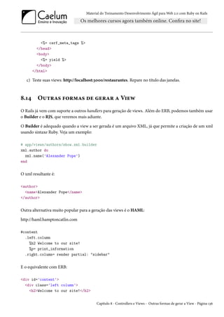Material do Treinamento Desenvolvimento Ágil para Web 2.0 com Ruby on Rails
<%= csrf_meta_tags %>
</head>
<body>
<%= yield %>
</body>
</html>
c) Teste suas views: http://localhost:3000/restaurantes. Repare no título das janelas.
8.14 Outras formas de gerar a View
O Rails já vem com suporte a outros handlers para geração de views. Além do ERB, podemos também usar
o Builder e o RJS, que veremos mais adiante.
O Builder é adequado quando a view a ser gerada é um arquivo XML, já que permite a criação de um xml
usando sintaxe Ruby. Veja um exemplo:
# app/views/authors/show.xml.builder
xml.author do
xml.name('Alexander Pope')
end
O xml resultante é:
<author>
<name>Alexander Pope</name>
</author>
Outra alternativa muito popular para a geração das views é o HAML:
http://haml.hamptoncatlin.com
#content
.left.column
%h2 Welcome to our site!
%p= print_information
.right.column= render partial: "sidebar"
E o equivalente com ERB:
<div id='content'>
<div class='left column'>
<h2>Welcome to our site!</h2>
Capítulo 8 - Controllers e Views - Outras formas de gerar a View - Página 136
 