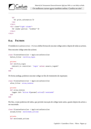 Material do Treinamento Desenvolvimento Ágil para Web 2.0 com Ruby on Rails
<p>
<%= print_information %>
</p>
</div>
<div class="right column">
<%= render partial: "sidebar" %>
</div>
</div>
8.15 Filtros
O módulo ActionController::Filters define formas de executar código antes e depois de todas as actions.
Para executar código antes das actions:
class ClientesController < ApplicationController
before_filter :verifica_login
private
def verifica_login
redirect_to controller: 'login' unless usuario_logado?
end
end
De forma análoga, podemos executar código no fim do tratamento da requisição:
class ClientesController < ApplicationController
after_filter :avisa_termino
private
def avisa_termino
logger.info "Action #{params[:action]} terminada"
end
end
Por fim, o mais poderoso de todos, que permite execução de código tanto antes, quanto depois da action a
ser executada:
class ClientesController < ApplicationController
around_filter :envolvendo_actions
private
def envolvendo_actions
Capítulo 8 - Controllers e Views - Filtros - Página 137
 