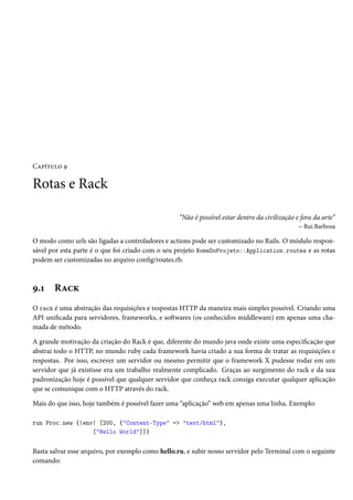 Capítulo 9
Rotas e Rack
“Não é possível estar dentro da civilização e fora da arte”
– Rui Barbosa
O modo como urls são ligadas a controladores e actions pode ser customizado no Rails. O módulo respon-
sável por esta parte é o que foi criado com o seu projeto NomeDoProjeto::Application.routes e as rotas
podem ser customizadas no arquivo config/routes.rb.
9.1 Rack
O rack é uma abstração das requisições e respostas HTTP da maneira mais simples possível. Criando uma
API unificada para servidores, frameworks, e softwares (os conhecidos middleware) em apenas uma cha-
mada de método.
A grande motivação da criação do Rack é que, diferente do mundo java onde existe uma especificação que
abstrai todo o HTTP, no mundo ruby cada framework havia criado a sua forma de tratar as requisições e
respostas. Por isso, escrever um servidor ou mesmo permitir que o framework X pudesse rodar em um
servidor que já existisse era um trabalho realmente complicado. Graças ao surgimento do rack e da sua
padronização hoje é possível que qualquer servidor que conheça rack consiga executar qualquer aplicação
que se comunique com o HTTP através do rack.
Mais do que isso, hoje também é possível fazer uma “aplicação” web em apenas uma linha. Exemplo:
run Proc.new {|env| [200, {"Content-Type" => "text/html"},
["Hello World"]]}
Basta salvar esse arquivo, por exemplo como hello.ru, e subir nosso servidor pelo Terminal com o seguinte
comando:
 