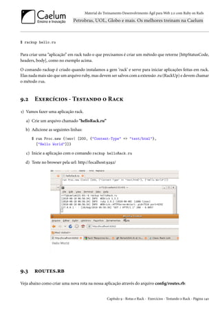 Material do Treinamento Desenvolvimento Ágil para Web 2.0 com Ruby on Rails
$ rackup hello.ru
Para criar uma “aplicação” em rack tudo o que precisamos é criar um método que retorne [httpStatusCode,
headers, body], como no exemplo acima.
O comando rackup é criado quando instalamos a gem ‘rack’ e serve para iniciar aplicações feitas em rack.
Elas nada mais são que um arquivo ruby, mas devem ser salvos com a extensão .ru (RackUp) e devem chamar
o método run.
9.2 Exercícios - Testando o Rack
1) Vamos fazer uma aplicação rack.
a) Crie um arquivo chamado "helloRack.ru”
b) Adicione as seguintes linhas:
$ run Proc.new {|env| [200, {"Content-Type" => "text/html"},
["Hello World"]]}
c) Inicie a aplicação com o comando rackup helloRack.ru
d) Teste no browser pela url: http://localhost:9292/
9.3 routes.rb
Veja abaixo como criar uma nova rota na nossa aplicação através do arquivo config/routes.rb:
Capítulo 9 - Rotas e Rack - Exercícios - Testando o Rack - Página 140
 