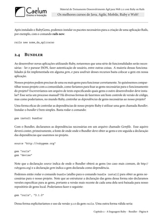 Material do Treinamento Desenvolvimento Ágil para Web 2.0 com Ruby on Rails
Após instalado o RubyGems, podemos instalar os pacotes necessários para a criação de uma aplicação Rails,
por exemplo, com o comando rails new:
rails new nome_da_aplicacao
2.4 Bundler
Ao desenvolver novas aplicações utilizando Ruby, notaremos que uma série de funcionalidades serão neces-
sárias - ler e parsear JSON, fazer autenticação de usuário, entre outras coisas. A maioria dessas funciona-
lidades já foi implementada em alguma gem, e para usufruir desses recursos basta colocar a gem em nossa
aplicação.
Nossos projetos podem precisar de uma ou mais gems para funcionar corretamente. Se quiséssemos compar-
tilhar nosso projeto com a comunidade, como faríamos para fixar as gems necessárias para o funcionamento
do projeto? Escreveríamos um arquivo de texto especificando quais gems o outro desenvolvedor deve insta-
lar? Esse seria um processo manual? Há diversas formas de fazermos um bom controle de versão de código,
mas como poderíamos, no mundo Ruby, controlar as dependências de gems necessárias ao nosso projeto?
Uma forma eficaz de controlar as dependências de nosso projeto Ruby é utilizar uma gem chamada Bundler.
Instalar o bundler é bem simples. Basta rodar o comando:
gem install bundler
Com o Bundler, declaramos as dependências necessárias em um arquivo chamado Gemfile. Esse aquivo
deverá conter, primeiramente, a fonte de onde onde o Bundler deve obter as gems e em seguida a declaração
das dependências que usaremos no projeto.
source "http://rubygems.org"
gem "rails"
gem "devise"
Note que a declaração source indica de onde o Bundler obterá as gems (no caso mais comum, de http://
rubygems.org) e a declaração gem indica a gem declarada como dependência.
Podemos então rodar o comando bundle (atalho para o comando bundle install) para obter as gems ne-
cessárias para o nosso projeto. Note que ao estruturar a declaração das gems dessa forma não declaramos
versões específicas para as gems, portanto a versão mais recente de cada uma dela será baixada para nosso
repositório de gems local. Poderíamos fazer o seguinte:
gem "rails", "3.1.0"
Dessa forma explicitaríamos o uso da versão 3.1.0 da gem rails. Uma outra forma válida seria:
Capítulo 2 - A linguagem Ruby - Bundler - Página 6
 