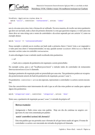 Material do Treinamento Desenvolvimento Ágil para Web 2.0 com Ruby on Rails
VotaPrato::Application.routes.draw do
match 'inicio', controller: 'restaurantes', action: 'index'
end
match cria uma nova rota e tem 2 formas de ser utilizado. Na nova maneira, ele recebe um único parâmetro
que deve ser um hash, onde a chave do primeiro elemento é a rota que queremos mapear, e o valor para essa
chave deve ser uma string com o nome do controlador e da action separado por um carácter ‘#’, como no
exemplo abaixo:
match 'inicio' => 'restaurantes#index'
Nesse exemplo o método match recebeu um hash onde a primeira chave é ‘inicio’ (rota a ser mapeada) e
o valor para essa chave é ‘restaurantes#index’, ou seja, quando acessar localhost:3000/inicio o Rails vai
executar a action index no controller restaurantes.
A outra abordagem é usar o método match recebendo dois parâmetros:
• url
• hash com o conjunto de parâmetros de requisição a serem preenchidos
No exemplo acima, para a url “localhost:3000/inicio” o método index do controlador de restaurantes
(RestaurantesController) é chamado.
Qualquer parâmetro de requisição pode ser preenchido por uma rota. Tais parâmetros podem ser recupera-
dos posteriormente através do hash de parâmetros da requisição, params['nome'].
Os parâmetros :controller e :action são especiais, representam o controlador e a action a serem executa-
dos.
Uma das características mais interessantes do rails é que as urls das rotas podem ser usadas para capturar
alguns dos parâmetros:
match 'categorias/:nome', controller: 'categorias', action: 'show'
Neste caso, o parâmetro de requisição params['nome'] é extraído da própria url!
Rotas padrão
Antigamente o Rails criava uma rota padrão. Hoje em dia ela continua no arquivo con-
fig/routes.rb, mas vem comentada por padrão:
match ‘:controller(/:action(/:id(.:format)))’
Esta rota padrão que nos permitiu usar o formato de url que temos usado até agora. O nome do
controlador e a action a ser executada são retirados da própria url chamada.
Capítulo 9 - Rotas e Rack - routes.rb - Página 141
 