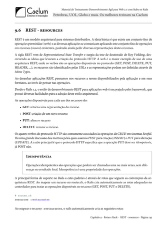 Material do Treinamento Desenvolvimento Ágil para Web 2.0 com Ruby on Rails
9.6 REST - resources
REST é um modelo arquitetural para sistemas distribuídos. A ideia básica é que existe um conjunto fixo de
operações permitidas (verbs) e as diversas aplicações se comunicam aplicando este conjunto fixo de operações
em recursos (nouns) existentes, podendo ainda pedir diversas representações destes recursos.
A sigla REST vem de Representational State Transfer e surgiu da tese de doutorado de Roy Fielding, des-
crevendo as ideias que levaram a criação do protocolo HTTP. A web é o maior exemplo de uso de uma
arquitetura REST, onde os verbos são as operações disponíveis no protocolo (GET, POST, DELETE, PUT,
HEADER, ...), os recursos são identificados pelas URLs e as representações podem ser definidas através de
Mime Types.
Ao desenhar aplicações REST, pensamos nos recursos a serem disponibilizados pela aplicação e em seus
formatos, ao invés de pensar nas operações.
Desde o Rails 1.2, o estilo de desenvolvimento REST para aplicações web é encorajado pelo framework, que
possui diversas facilidades para a adoção deste estilo arquitetural.
As operações disponíveis para cada um dos recursos são:
• GET: retorna uma representação do recurso
• POST: criação de um novo recurso
• PUT: altera o recurso
• DELETE: remove o recurso
Os quatro verbos do protocolo HTTP são comumente associados às operações de CRUD em sistemas Restful.
Há uma grande discussão dos motivos pelos quais usamos POST para criação (INSERT) e PUT para alteração
(UPDATE). A razão principal é que o protocolo HTTP especifica que a operação PUT deve ser idempotente,
já POST não.
Idempotência
Operações idempotentes são operações que podem ser chamadas uma ou mais vezes, sem dife-
renças no resultado final. Idempotência é uma propriedade das operações.
A principal forma de suporte no Rails a estes padrões é através de rotas que seguem as convenções da ar-
quitetura REST. Ao mapear um recurso no routes.rb, o Rails cria automaticamente as rotas adequadas no
controlador para tratar as operações disponíveis no recurso (GET, POST, PUT e DELETE).
# routes.rb
resources :restaurantes
Ao mapear o recurso :restaurantes, o rails automaticamente cria as seguintes rotas:
Capítulo 9 - Rotas e Rack - REST - resources - Página 143
 
