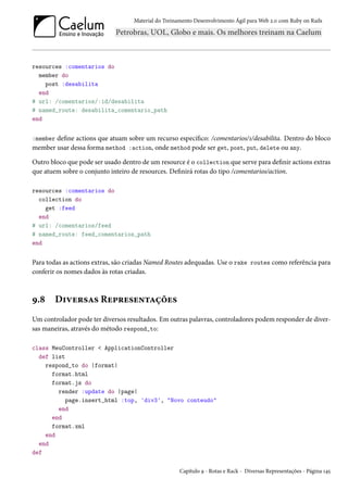 Material do Treinamento Desenvolvimento Ágil para Web 2.0 com Ruby on Rails
resources :comentarios do
member do
post :desabilita
end
# url: /comentarios/:id/desabilita
# named_route: desabilita_comentario_path
end
:member define actions que atuam sobre um recurso específico: /comentarios/1/desabilita. Dentro do bloco
member usar dessa forma method :action, onde method pode ser get, post, put, delete ou any.
Outro bloco que pode ser usado dentro de um resource é o collection que serve para definir actions extras
que atuem sobre o conjunto inteiro de resources. Definirá rotas do tipo /comentarios/action.
resources :comentarios do
collection do
get :feed
end
# url: /comentarios/feed
# named_route: feed_comentarios_path
end
Para todas as actions extras, são criadas Named Routes adequadas. Use o rake routes como referência para
conferir os nomes dados às rotas criadas.
9.8 Diversas Representações
Um controlador pode ter diversos resultados. Em outras palavras, controladores podem responder de diver-
sas maneiras, através do método respond_to:
class MeuController < ApplicationController
def list
respond_to do |format|
format.html
format.js do
render :update do |page|
page.insert_html :top, 'div3', "Novo conteudo"
end
end
format.xml
end
end
def
Capítulo 9 - Rotas e Rack - Diversas Representações - Página 145
 
