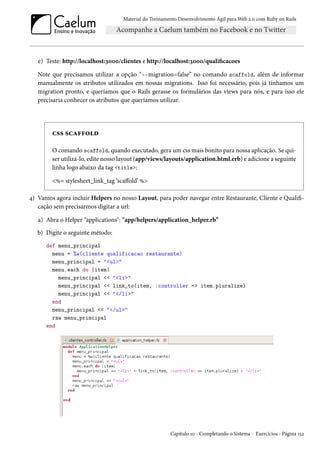 Material do Treinamento Desenvolvimento Ágil para Web 2.0 com Ruby on Rails
e) Teste: http://localhost:3000/clientes e http://localhost:3000/qualificacoes
Note que precisamos utilizar a opção “--migration=false” no comando scaffold, além de informar
manualmente os atributos utilizados em nossas migrations. Isso foi necessário, pois já tínhamos um
migration pronto, e queríamos que o Rails gerasse os formulários das views para nós, e para isso ele
precisaria conhecer os atributos que queríamos utilizar.
css scaffold
O comando scaffold, quando executado, gera um css mais bonito para nossa aplicação. Se qui-
ser utilizá-lo, edite nosso layout (app/views/layouts/application.html.erb) e adicione a seguinte
linha logo abaixo da tag <title>:
<%= stylesheet_link_tag ‘scaffold’ %>
4) Vamos agora incluir Helpers no nosso Layout, para poder navegar entre Restaurante, Cliente e Qualifi-
cação sem precisarmos digitar a url:
a) Abra o Helper “applications": "app/helpers/application_helper.rb”
b) Digite o seguinte método:
def menu_principal
menu = %w(cliente qualificacao restaurante)
menu_principal = "<ul>"
menu.each do |item|
menu_principal << "<li>"
menu_principal << link_to(item, :controller => item.pluralize)
menu_principal << "</li>"
end
menu_principal << "</ul>"
raw menu_principal
end
Capítulo 10 - Completando o Sistema - Exercícios - Página 152
 