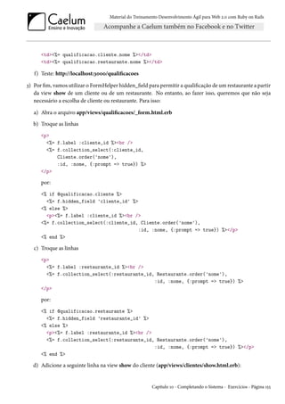 Material do Treinamento Desenvolvimento Ágil para Web 2.0 com Ruby on Rails
<td><%= qualificacao.cliente.nome %></td>
<td><%= qualificacao.restaurante.nome %></td>
f) Teste: http://localhost:3000/qualificacoes
3) Por fim, vamos utilizar o FormHelper hidden_field para permitir a qualificação de um restaurante a partir
da view show de um cliente ou de um restaurante. No entanto, ao fazer isso, queremos que não seja
necessário a escolha de cliente ou restaurante. Para isso:
a) Abra o arquivo app/views/qualificacoes/_form.html.erb
b) Troque as linhas
<p>
<%= f.label :cliente_id %><br />
<%= f.collection_select(:cliente_id,
Cliente.order('nome'),
:id, :nome, {:prompt => true}) %>
</p>
por:
<% if @qualificacao.cliente %>
<%= f.hidden_field 'cliente_id' %>
<% else %>
<p><%= f.label :cliente_id %><br />
<%= f.collection_select(:cliente_id, Cliente.order('nome'),
:id, :nome, {:prompt => true}) %></p>
<% end %>
c) Troque as linhas
<p>
<%= f.label :restaurante_id %><br />
<%= f.collection_select(:restaurante_id, Restaurante.order('nome'),
:id, :nome, {:prompt => true}) %>
</p>
por:
<% if @qualificacao.restaurante %>
<%= f.hidden_field 'restaurante_id' %>
<% else %>
<p><%= f.label :restaurante_id %><br />
<%= f.collection_select(:restaurante_id, Restaurante.order('nome'),
:id, :nome, {:prompt => true}) %></p>
<% end %>
d) Adicione a seguinte linha na view show do cliente (app/views/clientes/show.html.erb):
Capítulo 10 - Completando o Sistema - Exercícios - Página 155
 