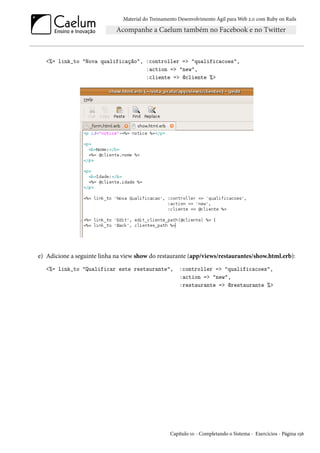 Material do Treinamento Desenvolvimento Ágil para Web 2.0 com Ruby on Rails
<%= link_to "Nova qualificação", :controller => "qualificacoes",
:action => "new",
:cliente => @cliente %>
e) Adicione a seguinte linha na view show do restaurante (app/views/restaurantes/show.html.erb):
<%= link_to "Qualificar este restaurante", :controller => "qualificacoes",
:action => "new",
:restaurante => @restaurante %>
Capítulo 10 - Completando o Sistema - Exercícios - Página 156
 