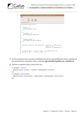Material do Treinamento Desenvolvimento Ágil para Web 2.0 com Ruby on Rails
f) Por fim, precisamos fazer com que o controlador da action new das qualificações receba os parâmetros
para preenchimento automático. Abra o controller app/controllers/qualificacoes_controller.rb
g) Adicione as seguintes linhas à nossa action new:
if params[:cliente]
@qualificacao.cliente = Cliente.find(params[:cliente])
end
if params[:restaurante]
@qualificacao.restaurante = Restaurante.find(params[:restaurante])
end
Capítulo 10 - Completando o Sistema - Exercícios - Página 157
 