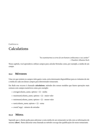 Capítulo 11
Calculations
“Ao examinarmos os erros de um homem conhecemos o seu caráter”
– Chamfort, Sébastien Roch
Nesse capítulo, você aprenderá a utilizar campos para calcular fórmulas como, por exemplo, a média de um
campo.
11.1 Métodos
Uma vez que existem os campos valor gasto e nota, seria interessante disponibilizar para os visitantes do site
a média de cada um desses campos para determinado restaurante.
Em Rails esse recurso é chamado calculations, métodos dos nossos modelos que fazem operações mais
comuns com campos numéricos como, por exemplo:
• average(column_name, options = {}) - média
• maximum(column_name, options = {}) - maior valor
• minimum(column_name, options = {}) - menor valor
• sum(column_name, options = {}) - soma
• count(*args) - número de entradas
11.2 Média
Supondo que o cliente pediu para adicionar a nota média de um restaurante na tela com as informações do
mesmo (show). Basta adicionar uma chamada ao método average das qualificações do nosso restaurante:
 
