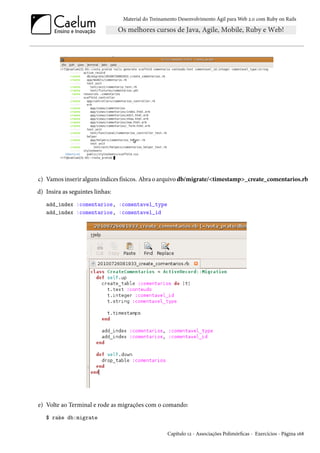 Material do Treinamento Desenvolvimento Ágil para Web 2.0 com Ruby on Rails
c) Vamos inserir alguns índices físicos. Abra o arquivo db/migrate/<timestamp>_create_comentarios.rb
d) Insira as seguintes linhas:
add_index :comentarios, :comentavel_type
add_index :comentarios, :comentavel_id
e) Volte ao Terminal e rode as migrações com o comando:
$ rake db:migrate
Capítulo 12 - Associações Polimórficas - Exercícios - Página 168
 