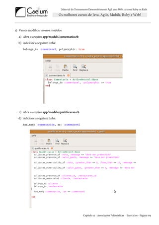 Material do Treinamento Desenvolvimento Ágil para Web 2.0 com Ruby on Rails
2) Vamos modificar nossos modelos:
a) Abra o arquivo app/models/comentario.rb
b) Adicione a seguinte linha:
belongs_to :comentavel, polymorphic: true
c) Abra o arquivo app/models/qualificacao.rb
d) Adicione a seguinte linha:
has_many :comentarios, as: :comentavel
Capítulo 12 - Associações Polimórficas - Exercícios - Página 169
 
