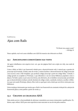 Capítulo 13
Ajax com Rails
“O Cliente tem sempre razão”
– Selfridge, H.
Nesse capítulo, você verá como trabalhar com AJAX de maneira não obstrusiva no Rails.
13.1 Adicionando comentários nas views
Até agora trabalhamos com arquivos html.erb, que são páginas html com scripts em ruby, mas nada de
javascript.
Como o Ruby on Rails é um framework voltado para o desenvolvimento web, é natural que a questão do
javascript seja levantada. O Rails, antes da versão 3, tentava facilitar o desenvolvimento de código javascript
com recursos como o RJS Templates, que produzia código javascript a partir de código Ruby. Contudo, o
código gerado era acoplado ao Prototype, o que dificultava o uso de outras bibliotecas populares como o
jQuery. No Rails 3 optou-se por uma nova forma, não obstrutiva, de se trabalhar com javascript, permitindo
que os desenvolvedores tenham controle absoluto do código criado, e podendo, inclusive, escolher a biblio-
teca que será usada (Prototype, jQuery, Moo-tools ou qual quer outra, desde que um driver exista para essa
biblioteca).
Outra mudança interessante que mostra que o Rails é um framework em constante evolução foi a adoção do
framework jQuery como padrão a partir da versão 3.1.
13.2 Criando as chamadas AJAX
Falta ainda escrever a funcionalidade de adicionar comentários aos nossos restaurantes e qualificações. Po-
demos, aqui, utilizar AJAX para uma experiência mais marcante no uso do site pelos usuários.
 