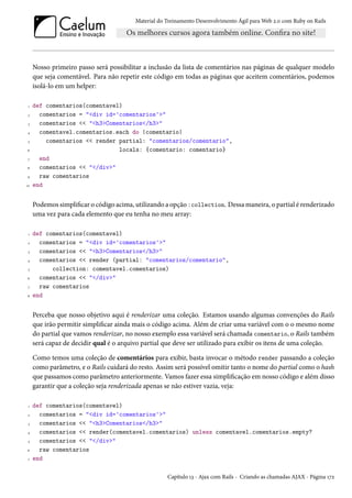 Material do Treinamento Desenvolvimento Ágil para Web 2.0 com Ruby on Rails
Nosso primeiro passo será possibilitar a inclusão da lista de comentários nas páginas de qualquer modelo
que seja comentável. Para não repetir este código em todas as páginas que aceitem comentários, podemos
isolá-lo em um helper:
1 def comentarios(comentavel)
2 comentarios = "<div id='comentarios'>"
3 comentarios << "<h3>Comentarios</h3>"
4 comentavel.comentarios.each do |comentario|
5 comentarios << render partial: "comentarios/comentario",
6 locals: {comentario: comentario}
7 end
8 comentarios << "</div>"
9 raw comentarios
10 end
Podemos simplificar o código acima, utilizando a opção :collection. Dessa maneira, o partial é renderizado
uma vez para cada elemento que eu tenha no meu array:
1 def comentarios(comentavel)
2 comentarios = "<div id='comentarios'>"
3 comentarios << "<h3>Comentarios</h3>"
4 comentarios << render (partial: "comentarios/comentario",
5 collection: comentavel.comentarios)
6 comentarios << "</div>"
7 raw comentarios
8 end
Perceba que nosso objetivo aqui é renderizar uma coleção. Estamos usando algumas convenções do Rails
que irão permitir simplificar ainda mais o código acima. Além de criar uma variável com o o mesmo nome
do partial que vamos renderizar, no nosso exemplo essa variável será chamada comentario, o Rails também
será capaz de decidir qual é o arquivo partial que deve ser utilizado para exibir os itens de uma coleção.
Como temos uma coleção de comentários para exibir, basta invocar o método render passando a coleção
como parâmetro, e o Rails cuidará do resto. Assim será possível omitir tanto o nome do partial como o hash
que passamos como parâmetro anteriormente. Vamos fazer essa simplificação em nosso código e além disso
garantir que a coleção seja renderizada apenas se não estiver vazia, veja:
1 def comentarios(comentavel)
2 comentarios = "<div id='comentarios'>"
3 comentarios << "<h3>Comentarios</h3>"
4 comentarios << render(comentavel.comentarios) unless comentavel.comentarios.empty?
5 comentarios << "</div>"
6 raw comentarios
7 end
Capítulo 13 - Ajax com Rails - Criando as chamadas AJAX - Página 172
 