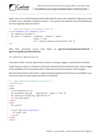 Material do Treinamento Desenvolvimento Ágil para Web 2.0 com Ruby on Rails
Agora, vamos criar o partial responsável pela renderização de cada um dos comentários. Repare que usamos
o método link_to passando o parâmetro :remote => true, que faz uma chamada a uma url utilizando para
isso uma requisição assíncrona (AJAX):
1 <!-- /app/views/comentarios/_comentario.html.erb -->
2 <p id="comentario_<%= comentario.id %>">
3 <%= comentario.conteudo %> -
4 <%= link_to '(remover)', comentario, :method => :delete,
5 :remote => true,
6 :id => "remove_comentario_#{comentario.id}" %>
7 </p>
Além disso, precisamos invocar nosso helper em app/views/restaurantes/show.html.erb e
app/views/qualificacoes/show.html.erb:
<%= comentarios @qualificacao %>
Tente clicar no link e verá que nada acontece, porém ao recarregar a página, o comentário foi removido!
A ação ComentariosController#destroy está sendo chamada de forma assíncrona (Ajax), porém a página
não foi atualizada. Por isso precisamos tratar a resposta do servidor para remover o item da página.
Para isso, primeiramente vamos alterar o app/views/layouts/application.html.erb para nos possibilitar escre-
vermos javascript no mesmo arquivo que exibe os comentários.
1 <!-- /app/views/layouts/application.html.erb -->
2 <!DOCTYPE html>
3 <html>
4 <head>
5 <title>VotaPrato</title>
6 <%= stylesheet_link_tag "application", :media => "all" %>
7 <%= javascript_include_tag "application" %>
8 <%= csrf_meta_tag %>
9 </head>
10 <body>
11 <%= yield %>
12
13 <script type="text/javascript">
14 <%= yield :js%>
15 </script>
16 </body>
17 </html>
Capítulo 13 - Ajax com Rails - Criando as chamadas AJAX - Página 173
 