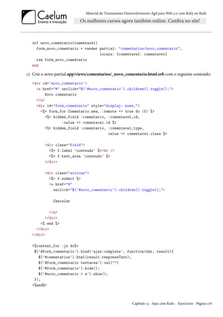 Material do Treinamento Desenvolvimento Ágil para Web 2.0 com Ruby on Rails
def novo_comentario(comentavel)
form_novo_comentario = render partial: "comentarios/novo_comentario",
locals: {comentavel: comentavel}
raw form_novo_comentario
end
c) Crie o novo partial app/views/comentarios/_novo_comentario.html.erb com o seguinte conteúdo:
<div id='novo_comentario'>
<a href="#" onclick="$('#novo_comentario').children().toggle();">
Novo comentario
</a>
<div id="form_comentario" style="display: none;">
<%= form_for Comentario.new, :remote => true do |f| %>
<%= hidden_field :comentario, :comentavel_id,
:value => comentavel.id %>
<%= hidden_field :comentario, :comentavel_type,
value => comentavel.class %>
<div class="field">
<%= f.label 'conteudo' %><br />
<%= f.text_area 'conteudo' %>
</div>
<div class="actions">
<%= f.submit %>
<a href="#"
onclick="$('#novo_comentario').children().toggle();">
Cancelar
</a>
</div>
<% end %>
</div>
</div>
<%content_for :js do%>
$('#form_comentario').bind('ajax:complete', function(xhr, result){
$('#comentarios').html(result.responseText);
$('#form_comentario textarea').val("")
$('#form_comentario').hide();
$('#novo_comentario > a').show();
});
<%end%>
Capítulo 13 - Ajax com Rails - Exercícios - Página 178
 