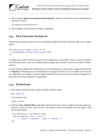 Material do Treinamento Desenvolvimento Ágil para Web 2.0 com Ruby on Rails
3) Abra o arquivo app/views/restaurantes/index.html.erb. Adicione a linha abaixo após o fechamento da
tag table (</table>):
<%= paginate @restaurantes %>
4) Abra a listagem de restaurantes e verifique a paginação.
14.3 File Uploads: Paperclip
Podemos fazer upload de arquivos sem a necessidade de plugins adicionais, utilizando algo como o código
abaixo:
File.open("public/"+path, "nome") do |f|
f.write(params[:upload]['picture_path'].read)
end
O código acima recebe o binário do arquivo e faz o upload para a pasta public. Porém, ao fazer um upload
seria interessante fazer coisas como redimensionar a imagem, gerar thumbs, associar com models ActiveRe-
cord, etc.
Um dos primeiros plugins rails voltados para isso foi o attachment_fu. Hoje em dia o plugin mais indicado
é o Paperclip. O Paperclip tem como finalidade ser um plugin de fácil uso com o modelos Active Record.
As configurações são simples e é possível validar tamanho do arquivo ou tornar sua presença obrigatória. O
paperclip tem como pré-requisito o ImageMagick,
14.4 Exercícios
1) Para instalar o paperclip, abra o arquivo Gemfile e adicione a gem:
gem 'paperclip'
E no terminal, rode :
bundle install
2) Adicione o has_attached_file do paperclip na classe Restaurante. Vamos configurar mais uma opção que
daremos o nome de styles. Toda vez que a view chamar a foto do restaurante com essa opção, o Rail
buscará pelo thumb.
class Restaurante < ActiveRecord::Base
has_attached_file :foto, :styles =>
{ :medium => "300x300>", :thumb => "100x100>" }
end
Capítulo 14 - Algumas Gems Importantes - File Uploads: Paperclip - Página 182
 