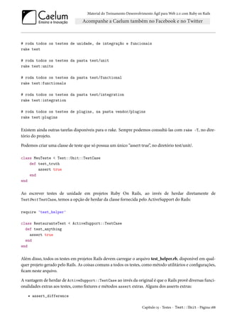 Material do Treinamento Desenvolvimento Ágil para Web 2.0 com Ruby on Rails
# roda todos os testes de unidade, de integração e funcionais
rake test
# roda todos os testes da pasta test/unit
rake test:units
# roda todos os testes da pasta test/functional
rake test:functionals
# roda todos os testes da pasta test/integration
rake test:integration
# roda todos os testes de plugins, na pasta vendor/plugins
rake test:plugins
Existem ainda outras tarefas disponíveis para o rake. Sempre podemos consultá-las com rake -T, no dire-
tório do projeto.
Podemos criar uma classe de teste que só possua um único “assert true”, no diretório test/unit/.
class MeuTeste < Test::Unit::TestCase
def test_truth
assert true
end
end
Ao escrever testes de unidade em projetos Ruby On Rails, ao invés de herdar diretamente de
TestUnit TestCase, temos a opção de herdar da classe fornecida pelo ActiveSupport do Rails:
require 'test_helper'
class RestauranteTest < ActiveSupport::TestCase
def test_anything
assert true
end
end
Além disso, todos os testes em projetos Rails devem carregar o arquivo test_helper.rb, disponível em qual-
quer projeto gerado pelo Rails. As coisas comuns a todos os testes, como método utilitários e configurações,
ficam neste arquivo.
A vantagem de herdar de ActiveSupport::TestCase ao invés da original é que o Rails provê diversas funci-
onalidades extras aos testes, como fixtures e métodos assert extras. Alguns dos asserts extras:
• assert_difference
Capítulo 15 - Testes - Test::Unit - Página 188
 
