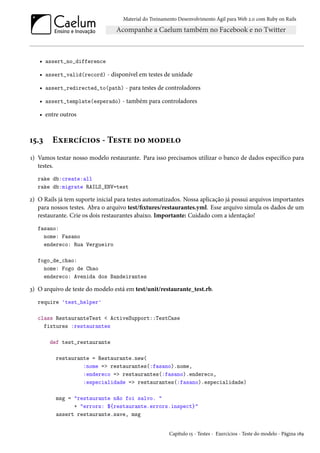 Material do Treinamento Desenvolvimento Ágil para Web 2.0 com Ruby on Rails
• assert_no_difference
• assert_valid(record) - disponível em testes de unidade
• assert_redirected_to(path) - para testes de controladores
• assert_template(esperado) - também para controladores
• entre outros
15.3 Exercícios - Teste do modelo
1) Vamos testar nosso modelo restaurante. Para isso precisamos utilizar o banco de dados específico para
testes.
rake db:create:all
rake db:migrate RAILS_ENV=test
2) O Rails já tem suporte inicial para testes automatizados. Nossa aplicação já possui arquivos importantes
para nossos testes. Abra o arquivo test/fixtures/restaurantes.yml. Esse arquivo simula os dados de um
restaurante. Crie os dois restaurantes abaixo. Importante: Cuidado com a identação!
fasano:
nome: Fasano
endereco: Rua Vergueiro
fogo_de_chao:
nome: Fogo de Chao
endereco: Avenida dos Bandeirantes
3) O arquivo de teste do modelo está em test/unit/restaurante_test.rb.
require 'test_helper'
class RestauranteTest < ActiveSupport::TestCase
fixtures :restaurantes
def test_restaurante
restaurante = Restaurante.new(
:nome => restaurantes(:fasano).nome,
:endereco => restaurantes(:fasano).endereco,
:especialidade => restaurantes(:fasano).especialidade)
msg = "restaurante não foi salvo. "
+ "errors: ${restaurante.errors.inspect}"
assert restaurante.save, msg
Capítulo 15 - Testes - Exercícios - Teste do modelo - Página 189
 