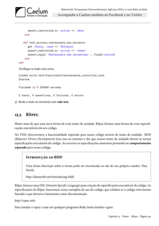 Material do Treinamento Desenvolvimento Ágil para Web 2.0 com Ruby on Rails
assert_redirected_to :action => 'show'
end
def test_procura_restaurante_nao_encontra
get :busca, :nome => 'Botequin'
assert_redirected_to :action => 'index'
assert_equal 'Restaurante não encontrado.', flash[:notice]
end
end
Verifique se tudo está certo;
Loaded suite test/functional/restaurantes_controller_test
Started
..
Finished in 0.206066 seconds.
2 tests, 4 assertions, 0 failures, 0 errors
3) Rode o teste no terminal com rake test.
15.5 RSpec
Muito mais do que uma nova forma de criar testes de unidade, RSpec fornece uma forma de criar especifi-
cações executáveis do seu código.
No TDD, descrevemos a funcionalidade esperada para nosso código através de testes de unidade. BDD
(Behavior Driven Development) leva isso ao extremo e diz que nossos testes de unidade devem se tornar
especificações executáveis do código. Ao escrever as especificações estaremos pensando no comportamento
esperado para nosso código.
Introdução ao BDD
Uma ótima descrição sobre o termo pode ser encontrada no site do seu próprio criador: Dan
North.
http://dannorth.net/introducing-bdd/
RSpec fornece uma DSL (Domain Specific Language) para criação de especificações executáveis de código. As
especificações do RSpec funcionam como exemplos de uso do código, que validam se o código está mesmo
fazendo o que deveria e funcionam como documentação.
http://rspec.info
Para instalar o rspec e usar em qualquer programa Ruby, basta instalar o gem:
Capítulo 15 - Testes - RSpec - Página 191
 