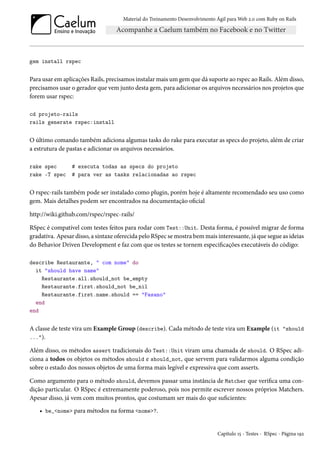 Material do Treinamento Desenvolvimento Ágil para Web 2.0 com Ruby on Rails
gem install rspec
Para usar em aplicações Rails, precisamos instalar mais um gem que dá suporte ao rspec ao Rails. Além disso,
precisamos usar o gerador que vem junto desta gem, para adicionar os arquivos necessários nos projetos que
forem usar rspec:
cd projeto-rails
rails generate rspec:install
O último comando também adiciona algumas tasks do rake para executar as specs do projeto, além de criar
a estrutura de pastas e adicionar os arquivos necessários.
rake spec # executa todas as specs do projeto
rake -T spec # para ver as tasks relacionadas ao rspec
O rspec-rails também pode ser instalado como plugin, porém hoje é altamente recomendado seu uso como
gem. Mais detalhes podem ser encontrados na documentação oficial
http://wiki.github.com/rspec/rspec-rails/
RSpec é compatível com testes feitos para rodar com Test::Unit. Desta forma, é possível migrar de forma
gradativa. Apesar disso, a sintaxe oferecida pelo RSpec se mostra bem mais interessante, já que segue as ideias
do Behavior Driven Development e faz com que os testes se tornem especificações executáveis do código:
describe Restaurante, " com nome" do
it "should have name"
Restaurante.all.should_not be_empty
Restaurante.first.should_not be_nil
Restaurante.first.name.should == "Fasano"
end
end
A classe de teste vira um Example Group (describe). Cada método de teste vira um Example (it "should
...").
Além disso, os métodos assert tradicionais do Test::Unit viram uma chamada de should. O RSpec adi-
ciona a todos os objetos os métodos should e should_not, que servem para validarmos alguma condição
sobre o estado dos nossos objetos de uma forma mais legível e expressiva que com asserts.
Como argumento para o método should, devemos passar uma instância de Matcher que verifica uma con-
dição particular. O RSpec é extremamente poderoso, pois nos permite escrever nossos próprios Matchers.
Apesar disso, já vem com muitos prontos, que costumam ser mais do que suficientes:
• be_<nome> para métodos na forma <nome>?.
Capítulo 15 - Testes - RSpec - Página 192
 
