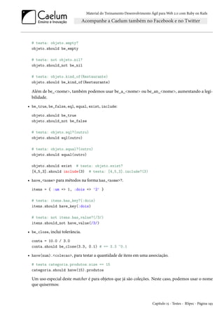 Material do Treinamento Desenvolvimento Ágil para Web 2.0 com Ruby on Rails
# testa: objeto.empty?
objeto.should be_empty
# testa: not objeto.nil?
objeto.should_not be_nil
# testa: objeto.kind_of(Restaurante)
objeto.should be_kind_of(Restaurante)
Além de be_<nome>, também podemos usar be_a_<nome> ou be_an_<nome>, aumentando a legi-
bilidade.
• be_true, be_false, eql, equal, exist, include:
objeto.should be_true
objeto.should_not be_false
# testa: objeto.eql?(outro)
objeto.should eql(outro)
# testa: objeto.equal?(outro)
objeto.should equal(outro)
objeto.should exist # testa: objeto.exist?
[4,5,3].should include(3) # testa: [4,5,3].include?(3)
• have_<nome> para métodos na forma has_<nome>?.
itens = { :um => 1, :dois => '2' }
# testa: itens.has_key?(:dois)
itens.should have_key(:dois)
# testa: not itens.has_value?(/3/)
itens.should_not have_value(/3/)
• be_close, inclui tolerância.
conta = 10.0 / 3.0
conta.should be_close(3.3, 0.1) # == 3.3 ~0.1
• have(num).<colecao>, para testar a quantidade de itens em uma associação.
# testa categoria.produtos.size == 15
categoria.should have(15).produtos
Um uso especial deste matcher é para objetos que já são coleções. Neste caso, podemos usar o nome
que quisermos:
Capítulo 15 - Testes - RSpec - Página 193
 
