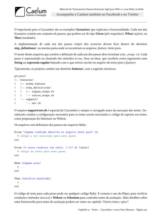 Material do Treinamento Desenvolvimento Ágil para Web 2.0 com Ruby on Rails
O importante para o Cucumber são os exemplos (Scenarios) que explicam a funcionalidade. Cada um dos
Scenarios contém um conjunto de passos, que podem ser do tipo Given (pré-requisitos), When (ações), ou
Then (resultado).
A implementação de cada um dos passos (steps) dos scenarios devem ficar dentro do diretório
step_definitions/, na mesma pasta onde se encontram os arquivos .feature, texto puro.
O nome destes arquivos que contém a definição de cada um dos passos deve terminar com _steps.rb. Cada
passo é representado na chamada dos métodos Given, Then ou When, que recebem como argumento uma
String ou expressão regular batendo com o que estiver escrito no arquivo de texto puro (.feature).
Tipicamente, os projetos contém um diretório features/, com a seguinte estrutura:
projeto/
|-- features/
| |-- minha.feature
| |-- step_definitions/
| | |-- alguns_steps.rb
| | `-- outros_steps.rb
| `-- support/
| `-- env.rb
O arquivo support/env.rb é especial do Cucumber e sempre é carregado antes da execução dos testes. Ge-
ralmente contém a configuração necessária para os testes serem executados e código de suporte aos testes,
como preparação do Selenium ou Webrat.
Os arquivos com definições dos passos são arquivos Ruby:
Given "alguma condição descrita no arquivo texto puro" do
# código a ser executado para este passo
end
Given /e outra condicao com valor: (.*)/ do |valor|
# código de teste para esse passo
end
When /alguma acao/
# ...
end
Then /verifica resultado/
# ...
end
O código de teste para cada passo pode ser qualquer código Ruby. É comum o uso do RSpec para verificar
condições (métodos should) e Webrat ou Selenium para controlar testes de aceitação. Mais detalhes sobre
estes frameworks para testes de aceitação podem ser vistos no capítulo "Outros testes e specs”.
Capítulo 15 - Testes - Cucumber, o novo Story Runner - Página 197
 