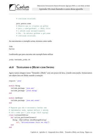 Material do Treinamento Desenvolvimento Ágil para Web 2.0 com Ruby on Rails
# continuam existindo.
puts pessoa.nome
# Observe que ao criarmos um getter
# para o nome(getNome), o JRuby criou
# o método nome automaticamente
# Obs.: Os métodos getNome e get_nome
# continuam existindo.
Ao executarmos o exemplo acima, teremos como saída:
João
Carlos
Lembrando que para executar este exemplo basta utilizar
jruby testando_jruby.rb
16.8 Testando o JRuby com Swing
Agora vamos integrar nosso “Testando o JRuby” com um pouco de Java, criando uma janela. Instanciamos
um objeto Java em JRuby usando a notação:
require 'java'
module Swing
include_package 'java.awt'
include_package 'javax.swing'
end
module AwtEvent
include_package 'java.awt.event'
end
# Reparem que não é necessário herdar nem
# implementar nada, apenas definir o metodo
# com o nome que o java exige (duck typing)
class ListenerDoBotao
def action_performed(evento)
Swing::JOptionPane.showMessageDialog(
nil, "ActionListener feito em ruby")
end
end
Capítulo 16 - Apêndice A - Integrando Java e Ruby - Testando o JRuby com Swing - Página 203
 