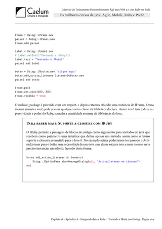Material do Treinamento Desenvolvimento Ágil para Web 2.0 com Ruby on Rails
frame = Swing::JFrame.new
painel = Swing::JPanel.new
frame.add painel
label = Swing::JLabel.new
# label.setText("Testando o JRuby!")
label.text = "Testando o JRuby!"
painel.add label
botao = Swing::JButton.new 'clique aqui'
botao.add_action_listener ListenerDoBotao.new
painel.add botao
frame.pack
frame.set_size(400, 400)
frame.visible = true
O include_package é parecido com um import, e depois estamos criando uma instância de JFrame. Dessa
mesma maneira você pode acessar qualquer outra classe da biblioteca do Java. Assim você tem toda a ex-
pressividade e poder do Ruby, somado a quantidade enorme de bibliotecas do Java.
Para saber mais: Suporte a closure com JRuby
O JRuby permite a passagem de blocos de código como argumento para métodos do java que
recebem como parâmetro uma interface que define apenas um método, assim como o futuro
suporte a closures prometido para o Java 8. No exemplo acima poderíamos ter passado o Acti-
onListener para o botão sem necessidade de escrever uma classe só para isso, e nem mesmo seria
preciso instanciar um objeto, fazendo desta forma:
botao.add_action_listener do |evento|
Swing::JOptionPane.showMessageDialog(nil, "ActionListener em closure")
end
Capítulo 16 - Apêndice A - Integrando Java e Ruby - Testando o JRuby com Swing - Página 204
 