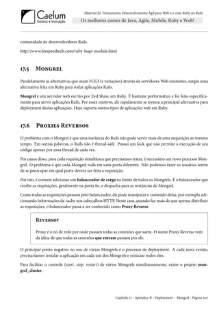 Material do Treinamento Desenvolvimento Ágil para Web 2.0 com Ruby on Rails
comunidade de desenvolvedores Rails.
http://www.litespeedtech.com/ruby-lsapi-module.html
17.5 Mongrel
Paralelamente às alternativas que usam FCGI (e variações) através de servidores Web existentes, surgiu uma
alternativa feita em Ruby para rodar aplicações Rails.
Mongrel é um servidor web escrito por Zed Shaw, em Ruby. É bastante performático e foi feito especifica-
mente para servir aplicações Rails. Por esses motivos, ele rapidamente se tornou a principal alternativa para
deployment destas aplicações. Hoje suporta outros tipos de aplicações web em Ruby.
17.6 Proxies Reversos
O problema com o Mongrel é que uma instância do Rails não pode servir mais de uma requisição ao mesmo
tempo. Em outras palavras, o Rails não é thread-safe. Possui um lock que não permite a execução de seu
código apenas por uma thread de cada vez.
Por causa disso, para cada requisição simultânea que precisamos tratar, é necessário um novo processo Mon-
grel. O problema é que cada Mongrel roda em uma porta diferente. Não podemos fazer os usuários terem
de se preocupar em qual porta deverá ser feita a requisição.
Por isto, é comum adicionar um balanceador de carga na frente de todos os Mongrels. É o balanceador que
recebe as requisições, geralmente na porta 80, e despacha para as instâncias de Mongrel.
Como todas as requisições passam pelo balanceador, ele pode manipular o conteúdo delas, por exemplo adi-
cionando informações de cache nos cabeçalhos HTTP. Neste caso, quando faz mais do que apenas distribuir
as requisições, o balanceador passa a ser conhecido como Proxy Reverso.
Reverso?
Proxy é o nó de rede por onde passam todas as conexões que saem. O nome Proxy Reverso vem
da ideia de que todas as conexões que entram passam por ele.
O principal ponto negativo no uso de vários Mongrels é o processo de deployment. A cada nova versão,
precisaríamos instalar a aplicação em cada um dos Mongrels e reiniciar todos eles.
Para facilitar o controle (start, stop, restart) de vários Mongrels simultaneamente, existe o projeto mon-
grel_cluster.
Capítulo 17 - Apêndice B - Deployment - Mongrel - Página 207
 