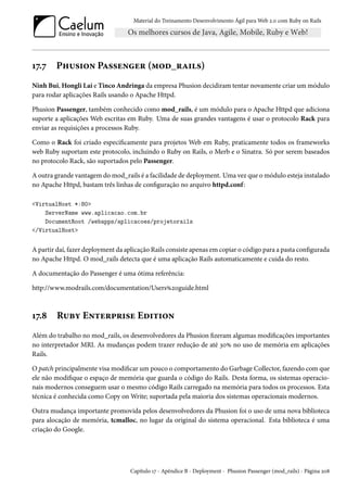 Material do Treinamento Desenvolvimento Ágil para Web 2.0 com Ruby on Rails
17.7 Phusion Passenger (mod_rails)
Ninh Bui, Hongli Lai e Tinco Andringa da empresa Phusion decidiram tentar novamente criar um módulo
para rodar aplicações Rails usando o Apache Httpd.
Phusion Passenger, também conhecido como mod_rails, é um módulo para o Apache Httpd que adiciona
suporte a aplicações Web escritas em Ruby. Uma de suas grandes vantagens é usar o protocolo Rack para
enviar as requisições a processos Ruby.
Como o Rack foi criado especificamente para projetos Web em Ruby, praticamente todos os frameworks
web Ruby suportam este protocolo, incluindo o Ruby on Rails, o Merb e o Sinatra. Só por serem baseados
no protocolo Rack, são suportados pelo Passenger.
A outra grande vantagem do mod_rails é a facilidade de deployment. Uma vez que o módulo esteja instalado
no Apache Httpd, bastam três linhas de configuração no arquivo httpd.conf:
<VirtualHost *:80>
ServerName www.aplicacao.com.br
DocumentRoot /webapps/aplicacoes/projetorails
</VirtualHost>
A partir daí, fazer deployment da aplicação Rails consiste apenas em copiar o código para a pasta configurada
no Apache Httpd. O mod_rails detecta que é uma aplicação Rails automaticamente e cuida do resto.
A documentação do Passenger é uma ótima referência:
http://www.modrails.com/documentation/Users%20guide.html
17.8 Ruby Enterprise Edition
Além do trabalho no mod_rails, os desenvolvedores da Phusion fizeram algumas modificações importantes
no interpretador MRI. As mudanças podem trazer redução de até 30% no uso de memória em aplicações
Rails.
O patch principalmente visa modificar um pouco o comportamento do Garbage Collector, fazendo com que
ele não modifique o espaço de memória que guarda o código do Rails. Desta forma, os sistemas operacio-
nais modernos conseguem usar o mesmo código Rails carregado na memória para todos os processos. Esta
técnica é conhecida como Copy on Write; suportada pela maioria dos sistemas operacionais modernos.
Outra mudança importante promovida pelos desenvolvedores da Phusion foi o uso de uma nova biblioteca
para alocação de memória, tcmalloc, no lugar da original do sistema operacional. Esta biblioteca é uma
criação do Google.
Capítulo 17 - Apêndice B - Deployment - Phusion Passenger (mod_rails) - Página 208
 