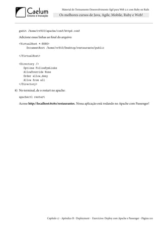 Material do Treinamento Desenvolvimento Ágil para Web 2.0 com Ruby on Rails
gedit /home/rr910/apache/conf/httpd.conf
Adicione essas linhas ao final do arquivo:
<VirtualHost *:8080>
DocumentRoot /home/rr910/Desktop/restaurante/public
</VirtualHost>
<Directory />
Options FollowSymLinks
AllowOverride None
Order allow,deny
Allow from all
</Directory>
8) No terminal, de o restart no apache:
apachectl restart
Acesse http://localhost:8080/restaurantes. Nossa aplicação está rodando no Apache com Passenger!
Capítulo 17 - Apêndice B - Deployment - Exercícios: Deploy com Apache e Passenger - Página 210
 