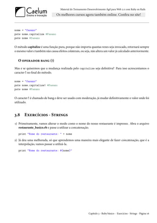 Material do Treinamento Desenvolvimento Ágil para Web 2.0 com Ruby on Rails
nome = "fasano"
puts nome.capitalize #Fasano
puts nome #fasano
O método capitalize é uma função pura, porque não importa quantas vezes seja invocado, retornará sempre
o mesmo valor e também não causa efeitos colaterais, ou seja, não altera um valor já calculado anteriormente.
O operador bang (!)
Mas e se quisermos que a mudança realizada pelo capitalize seja definitiva? Para isso acrescentamos o
caracter ! no final do método.
nome = "fasano"
puts nome.capitalize! #Fasano
puts nome #Fasano
O caracter ! é chamado de bang e deve ser usado com moderação, já mudar definitivamente o valor onde foi
utilizado.
3.8 Exercícios - Strings
1) Primeiramente, vamos alterar o modo como o nome do nosso restaurante é impresso. Abra o arquivo
restaurante_basico.rb e passe a utilizar a concatenação.
print "Nome do restaurante: " + nome
2) Já deu uma melhorada, só que aprendemos uma maneira mais elegante de fazer concatenação, que é a
interpolação, vamos passar a utilizá-la.
print "Nome do restaurante: #{nome}"
Capítulo 3 - Ruby básico - Exercícios - Strings - Página 16
 