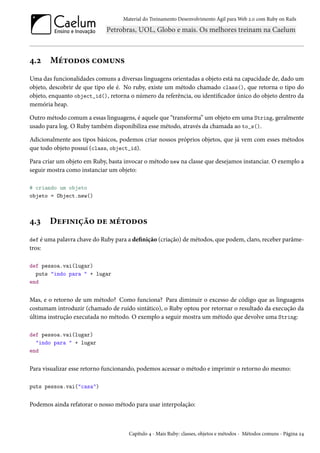 Material do Treinamento Desenvolvimento Ágil para Web 2.0 com Ruby on Rails
4.2 Métodos comuns
Uma das funcionalidades comuns a diversas linguagens orientadas a objeto está na capacidade de, dado um
objeto, descobrir de que tipo ele é. No ruby, existe um método chamado class(), que retorna o tipo do
objeto, enquanto object_id(), retorna o número da referência, ou identificador único do objeto dentro da
memória heap.
Outro método comum a essas linguagens, é aquele que “transforma” um objeto em uma String, geralmente
usado para log. O Ruby também disponibiliza esse método, através da chamada ao to_s().
Adicionalmente aos tipos básicos, podemos criar nossos próprios objetos, que já vem com esses métodos
que todo objeto possui (class, object_id).
Para criar um objeto em Ruby, basta invocar o método new na classe que desejamos instanciar. O exemplo a
seguir mostra como instanciar um objeto:
# criando um objeto
objeto = Object.new()
4.3 Definição de métodos
def é uma palavra chave do Ruby para a definição (criação) de métodos, que podem, claro, receber parâme-
tros:
def pessoa.vai(lugar)
puts "indo para " + lugar
end
Mas, e o retorno de um método? Como funciona? Para diminuir o excesso de código que as linguagens
costumam introduzir (chamado de ruído sintático), o Ruby optou por retornar o resultado da execução da
última instrução executada no método. O exemplo a seguir mostra um método que devolve uma String:
def pessoa.vai(lugar)
"indo para " + lugar
end
Para visualizar esse retorno funcionando, podemos acessar o método e imprimir o retorno do mesmo:
puts pessoa.vai("casa")
Podemos ainda refatorar o nosso método para usar interpolação:
Capítulo 4 - Mais Ruby: classes, objetos e métodos - Métodos comuns - Página 24
 