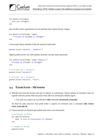 Material do Treinamento Desenvolvimento Ágil para Web 2.0 com Ruby on Rails
def pessoa.vai(lugar)
"indo para #{lugar}"
end
Para receber vários argumentos em um método, basta separá-los por vírgula:
def pessoa.troca(roupa, lugar)
"trocando de #{roupa} no #{lugar}"
end
A invocação desses métodos é feita da maneira tradicional:
pessoa.troca('camiseta', 'banheiro')
Alguns podem até ter um valor padrão, fazendo com que sejam opcionais:
def pessoa.troca(roupa, lugar='banheiro')
"trocando de #{roupa} no #{lugar}"
end
# invocação sem o parametro:
pessoa.troca("camiseta")
# invocação com o parametro:
pessoa.troca("camiseta", "sala")
4.4 Exercícios - Métodos
1) Métodos são uma das formas com que os objetos se comunicam. Vamos utilizar os conceitos vistos no
capítulo anterior porém indo um pouco mais além na orientação a objetos agora.
• Crie mais um arquivo no seu diretório ruby chamado restaurante_avancado.
Ao final de cada exercício você pode rodar o arquivo no terminal com o comando ruby restau-
rante_avancado.rb.
2) Vamos simular um método que atribui uma nota a um restaurante.
# declaração do método
def qualifica(nota)
puts "A nota do restaurante foi #{nota}"
end
# chamada do método
qualifica(10)
Capítulo 4 - Mais Ruby: classes, objetos e métodos - Exercícios - Métodos - Página 25
 