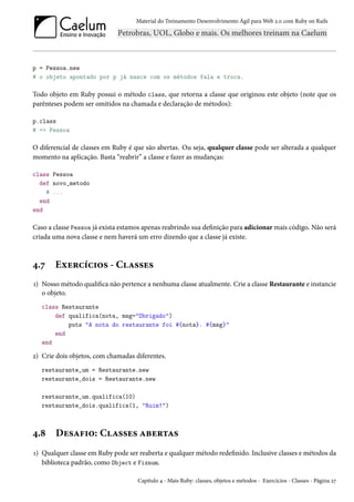 Material do Treinamento Desenvolvimento Ágil para Web 2.0 com Ruby on Rails
p = Pessoa.new
# o objeto apontado por p já nasce com os métodos fala e troca.
Todo objeto em Ruby possui o método class, que retorna a classe que originou este objeto (note que os
parênteses podem ser omitidos na chamada e declaração de métodos):
p.class
# => Pessoa
O diferencial de classes em Ruby é que são abertas. Ou seja, qualquer classe pode ser alterada a qualquer
momento na aplicação. Basta “reabrir” a classe e fazer as mudanças:
class Pessoa
def novo_metodo
# ...
end
end
Caso a classe Pessoa já exista estamos apenas reabrindo sua definição para adicionar mais código. Não será
criada uma nova classe e nem haverá um erro dizendo que a classe já existe.
4.7 Exercícios - Classes
1) Nosso método qualifica não pertence a nenhuma classe atualmente. Crie a classe Restaurante e instancie
o objeto.
class Restaurante
def qualifica(nota, msg="Obrigado")
puts "A nota do restaurante foi #{nota}. #{msg}"
end
end
2) Crie dois objetos, com chamadas diferentes.
restaurante_um = Restaurante.new
restaurante_dois = Restaurante.new
restaurante_um.qualifica(10)
restaurante_dois.qualifica(1, "Ruim!")
4.8 Desafio: Classes abertas
1) Qualquer classe em Ruby pode ser reaberta e qualquer método redefinido. Inclusive classes e métodos da
biblioteca padrão, como Object e Fixnum.
Capítulo 4 - Mais Ruby: classes, objetos e métodos - Exercícios - Classes - Página 27
 