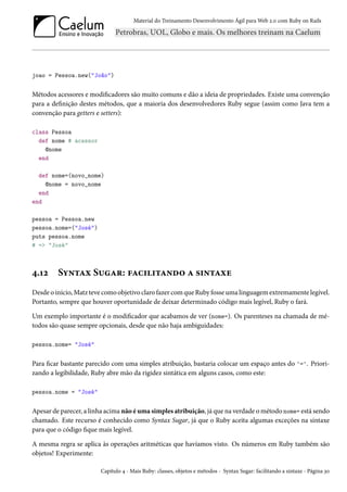 Material do Treinamento Desenvolvimento Ágil para Web 2.0 com Ruby on Rails
joao = Pessoa.new("João")
Métodos acessores e modificadores são muito comuns e dão a ideia de propriedades. Existe uma convenção
para a definição destes métodos, que a maioria dos desenvolvedores Ruby segue (assim como Java tem a
convenção para getters e setters):
class Pessoa
def nome # acessor
@nome
end
def nome=(novo_nome)
@nome = novo_nome
end
end
pessoa = Pessoa.new
pessoa.nome=("José")
puts pessoa.nome
# => "José"
4.12 Syntax Sugar: facilitando a sintaxe
Desde o início, Matz teve como objetivo claro fazer com que Ruby fosse uma linguagem extremamente legível.
Portanto, sempre que houver oportunidade de deixar determinado código mais legível, Ruby o fará.
Um exemplo importante é o modificador que acabamos de ver (nome=). Os parenteses na chamada de mé-
todos são quase sempre opcionais, desde que não haja ambiguidades:
pessoa.nome= "José"
Para ficar bastante parecido com uma simples atribuição, bastaria colocar um espaço antes do '='. Priori-
zando a legibilidade, Ruby abre mão da rigidez sintática em alguns casos, como este:
pessoa.nome = "José"
Apesar de parecer, a linha acima não é uma simples atribuição, já que na verdade o método nome= está sendo
chamado. Este recurso é conhecido como Syntax Sugar, já que o Ruby aceita algumas exceções na sintaxe
para que o código fique mais legível.
A mesma regra se aplica às operações aritméticas que havíamos visto. Os números em Ruby também são
objetos! Experimente:
Capítulo 4 - Mais Ruby: classes, objetos e métodos - Syntax Sugar: facilitando a sintaxe - Página 30
 