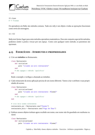 Material do Treinamento Desenvolvimento Ágil para Web 2.0 com Ruby on Rails
10.class
# => Fixnum
Os operadores em Ruby são métodos comuns. Tudo em ruby é um objeto e todas as operações funcionam
como envio de mensagens.
10.+(3)
Ruby tem Syntax Sugar para estes métodos operadores matemáticos. Para este conjunto especial de métodos,
podemos omitir o ponto e trocar por um espaço. Como com qualquer outro método, os parenteses são
opcionais.
4.13 Exercícios - Atributos e propriedades
1) Crie um initialize no Restaurante.
class Restaurante
def initialize
puts "criando um novo restaurante"
end
# não apague o método 'qualifica'
end
Rode o exemplo e verifique a chamada ao initialize.
2) Cada restaurante da nossa aplicação precisa de um nome diferente. Vamos criar o atributo e suas propri-
edades de acesso.
class Restaurante
def initialize(nome)
puts "criando um novo restaurante: #{nome}"
end
# não apague o método 'qualifica'
end
# crie dois nomes diferentes
restaurante_um = Restaurante.new("Fasano")
restaurante_dois = Restaurante.new("Fogo de Chao")
3) Embora nossos objetos tenham agora recebido um nome, esse nome não foi guardado em nenhuma va-
riável.
class Restaurante
def initialize(nome)
puts "criando um novo restaurante: #{nome}"
Capítulo 4 - Mais Ruby: classes, objetos e métodos - Exercícios - Atributos e propriedades - Página 31
 