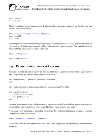 Material do Treinamento Desenvolvimento Ágil para Web 2.0 com Ruby on Rails
puts lista[0]
# => "RR-71"
Muitas vezes já sabemos de antemão o que desejamos colocar dentro da nossa array e o Ruby fornece uma
maneira literal de declará-la:
lista = [1, 2, "string", :simbolo, /$regex^/]
puts lista[2]
# => string
Um exemplo que demonstra uma aparição de arrays é a chamada ao método methods, que retorna uma array
com os nomes de todos os métodos que o objeto sabe responder naquele instante. Esse método é definido
na classe Object então todos os objetos o possuem:
cliente = "Petrobras"
puts cliente.methods
4.15 Exemplo: múltiplos parâmetros
Em alguns instantes desejamos receber um número arbitrário de argumentos em um método, por exemplo
a lista de produtos que estamos comprando em um serviço:
def compra(produto1, produto2, produto3, produtoN)
end
Para receber um número qualquer de parâmetros usamos a sintaxe * do Ruby:
def compra(*produtos)
# produtos é uma array
puts produtos.size
end
Note que nesse caso, em Ruby receber uma array ou um número indeterminado de argumentos resulta no
mesmo código interno ao método pois a variável produtos funciona como uma array.
A mudança ocorre na sintaxe de chamada a esse método. Na versão mostrada acima, invocamos o método
compra com diversos parâmetros:
compra("Notebook", "Pendrive", "Cafeteira")
Já no caso de definir o método recebendo uma array, somos obrigados a definir uma array no momento de
invocá-lo:
Capítulo 4 - Mais Ruby: classes, objetos e métodos - Exemplo: múltiplos parâmetros - Página 34
 
