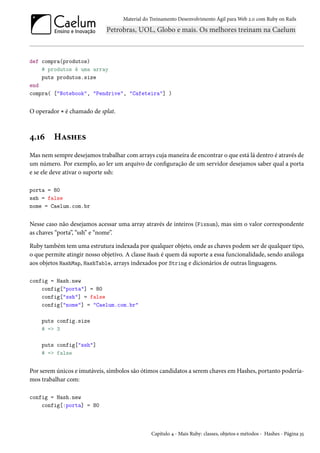 Material do Treinamento Desenvolvimento Ágil para Web 2.0 com Ruby on Rails
def compra(produtos)
# produtos é uma array
puts produtos.size
end
compra( ["Notebook", "Pendrive", "Cafeteira"] )
O operador * é chamado de splat.
4.16 Hashes
Mas nem sempre desejamos trabalhar com arrays cuja maneira de encontrar o que está lá dentro é através de
um número. Por exemplo, ao ler um arquivo de configuração de um servidor desejamos saber qual a porta
e se ele deve ativar o suporte ssh:
porta = 80
ssh = false
nome = Caelum.com.br
Nesse caso não desejamos acessar uma array através de inteiros (Fixnum), mas sim o valor correspondente
as chaves “porta”, “ssh” e “nome”.
Ruby também tem uma estrutura indexada por qualquer objeto, onde as chaves podem ser de qualquer tipo,
o que permite atingir nosso objetivo. A classe Hash é quem dá suporte a essa funcionalidade, sendo análoga
aos objetos HashMap, HashTable, arrays indexados por String e dicionários de outras linguagens.
config = Hash.new
config["porta"] = 80
config["ssh"] = false
config["nome"] = "Caelum.com.br"
puts config.size
# => 3
puts config["ssh"]
# => false
Por serem únicos e imutáveis, símbolos são ótimos candidatos a serem chaves em Hashes, portanto podería-
mos trabalhar com:
config = Hash.new
config[:porta] = 80
Capítulo 4 - Mais Ruby: classes, objetos e métodos - Hashes - Página 35
 