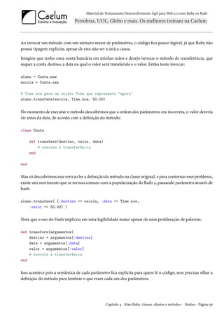 Material do Treinamento Desenvolvimento Ágil para Web 2.0 com Ruby on Rails
Ao invocar um método com um número maior de parâmetros, o código fica pouco legível, já que Ruby não
possui tipagem explícita, apesar de esta não ser a única causa.
Imagine que tenho uma conta bancária em minhas mãos e desejo invocar o método de transferência, que
requer a conta destino, a data na qual o valor será transferido e o valor. Então tento invocar:
aluno = Conta.new
escola = Conta.new
# Time.now gera um objeto Time que representa "agora"
aluno.transfere(escola, Time.now, 50.00)
No momento de executar o método descobrimos que a ordem dos parâmetros era incorreta, o valor deveria
vir antes da data, de acordo com a definição do método:
class Conta
def transfere(destino, valor, data)
# executa a transferência
end
end
Mas só descobrimos esse erro ao ler a definição do método na classe original, e para contornar esse problema,
existe um movimento que se tornou comum com a popularização do Rails 2, passando parâmetro através de
hash:
aluno.transfere( {:destino => escola, :data => Time.now,
:valor => 50.00} )
Note que o uso do Hash implicou em uma legibilidade maior apesar de uma proliferação de palavras:
def transfere(argumentos)
destino = argumentos[:destino]
data = argumentos[:data]
valor = argumentos[:valor]
# executa a transferência
end
Isso acontece pois a semântica de cada parâmetro fica explícita para quem lê o código, sem precisar olhar a
definição do método para lembrar o que eram cada um dos parâmetros.
Capítulo 4 - Mais Ruby: classes, objetos e métodos - Hashes - Página 36
 