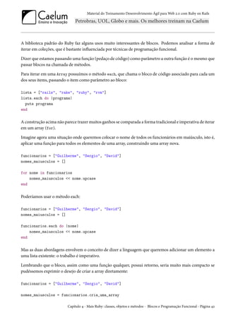 Material do Treinamento Desenvolvimento Ágil para Web 2.0 com Ruby on Rails
A biblioteca padrão do Ruby faz alguns usos muito interessantes de blocos. Podemos analisar a forma de
iterar em coleções, que é bastante influenciada por técnicas de programação funcional.
Dizer que estamos passando uma função (pedaço de código) como parâmetro a outra função é o mesmo que
passar blocos na chamada de métodos.
Para iterar em uma Array possuímos o método each, que chama o bloco de código associado para cada um
dos seus items, passando o item como parâmetro ao bloco:
lista = ["rails", "rake", "ruby", "rvm"]
lista.each do |programa|
puts programa
end
A construção acima não parece trazer muitos ganhos se comparada a forma tradicional e imperativa de iterar
em um array (for).
Imagine agora uma situação onde queremos colocar o nome de todos os funcionários em maiúsculo, isto é,
aplicar uma função para todos os elementos de uma array, construindo uma array nova.
funcionarios = ["Guilherme", "Sergio", "David"]
nomes_maiusculos = []
for nome in funcionarios
nomes_maiusculos << nome.upcase
end
Poderíamos usar o método each:
funcionarios = ["Guilherme", "Sergio", "David"]
nomes_maiusculos = []
funcionarios.each do |nome|
nomes_maiusculos << nome.upcase
end
Mas as duas abordagens envolvem o conceito de dizer a linguagem que queremos adicionar um elemento a
uma lista existente: o trabalho é imperativo.
Lembrando que o bloco, assim como uma função qualquer, possui retorno, seria muito mais compacto se
pudéssemos exprimir o desejo de criar a array diretamente:
funcionarios = ["Guilherme", "Sergio", "David"]
nomes_maiusculos = funcionarios.cria_uma_array
Capítulo 4 - Mais Ruby: classes, objetos e métodos - Blocos e Programação Funcional - Página 42
 